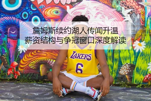 詹姆斯续约湖人传闻升温 薪资结构与争冠窗口深度解读