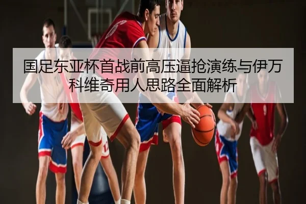 国足东亚杯首战前高压逼抢演练与伊万科维奇用人思路全面解析