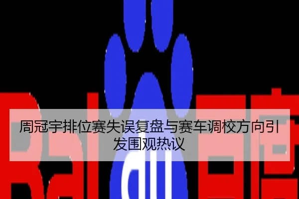 周冠宇排位赛失误复盘与赛车调校方向引发围观热议