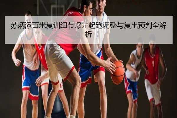 苏炳添百米复训细节曝光起跑调整与复出预判全解析